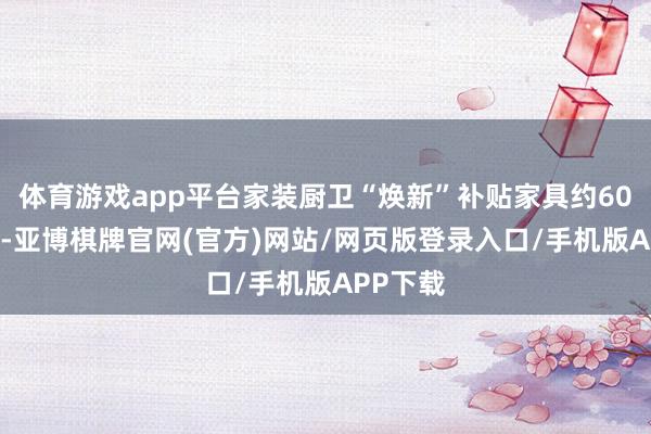 体育游戏app平台家装厨卫“焕新”补贴家具约6000万件-亚博棋牌官网(官方)网站/网页版登录入口/手机版APP下载