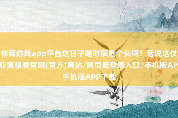 体育游戏app平台这日子啥时辰是个头啊！话说这仗打得-亚博棋牌官网(官方)网站/网页版登录入口/手机版APP下载