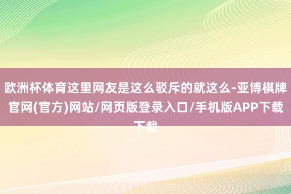 欧洲杯体育这里网友是这么驳斥的就这么-亚博棋牌官网(官方)网站/网页版登录入口/手机版APP下载