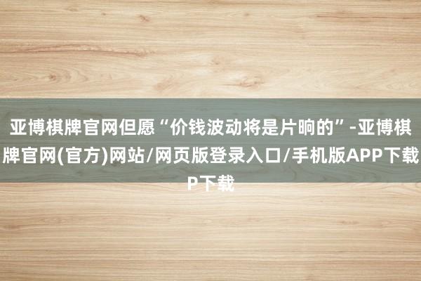 亚博棋牌官网但愿“价钱波动将是片晌的”-亚博棋牌官网(官方)网站/网页版登录入口/手机版APP下载