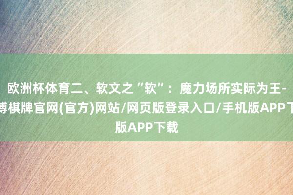 欧洲杯体育二、软文之“软”：魔力场所实际为王-亚博棋牌官网(官方)网站/网页版登录入口/手机版APP下载