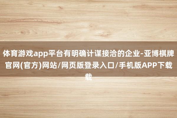 体育游戏app平台有明确计谋接洽的企业-亚博棋牌官网(官方)网站/网页版登录入口/手机版APP下载