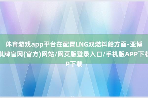 体育游戏app平台在配置LNG双燃料船方面-亚博棋牌官网(官方)网站/网页版登录入口/手机版APP下载