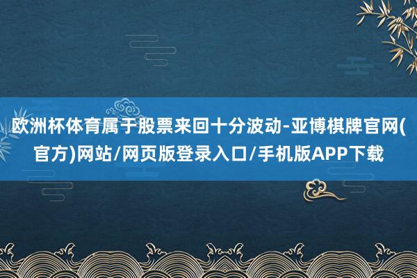 欧洲杯体育属于股票来回十分波动-亚博棋牌官网(官方)网站/网页版登录入口/手机版APP下载
