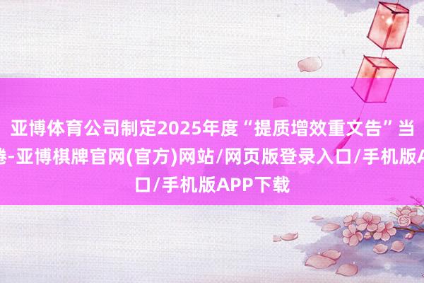 亚博体育公司制定2025年度“提质增效重文告”当作有缱绻-亚博棋牌官网(官方)网站/网页版登录入口/手机版APP下载