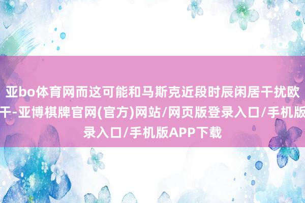亚bo体育网而这可能和马斯克近段时辰闲居干扰欧洲政事相干-亚博棋牌官网(官方)网站/网页版登录入口/手机版APP下载