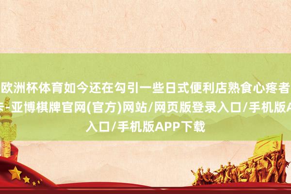 欧洲杯体育如今还在勾引一些日式便利店熟食心疼者赶赴打卡-亚博棋牌官网(官方)网站/网页版登录入口/手机版APP下载