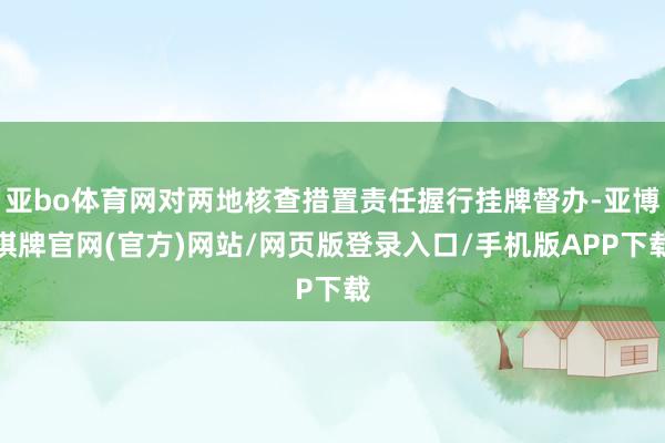 亚bo体育网对两地核查措置责任握行挂牌督办-亚博棋牌官网(官方)网站/网页版登录入口/手机版APP下载