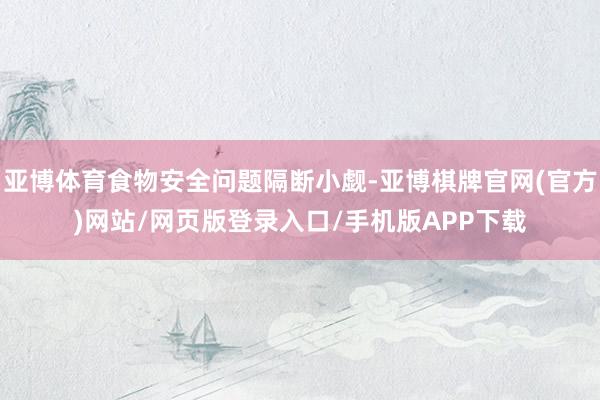 亚博体育食物安全问题隔断小觑-亚博棋牌官网(官方)网站/网页版登录入口/手机版APP下载