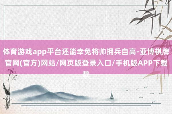 体育游戏app平台还能幸免将帅拥兵自高-亚博棋牌官网(官方)网站/网页版登录入口/手机版APP下载
