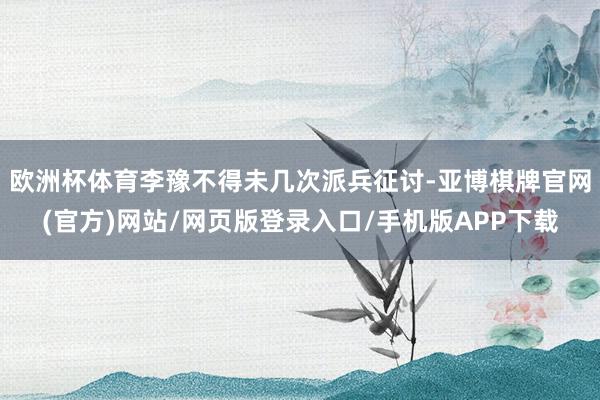 欧洲杯体育李豫不得未几次派兵征讨-亚博棋牌官网(官方)网站/网页版登录入口/手机版APP下载