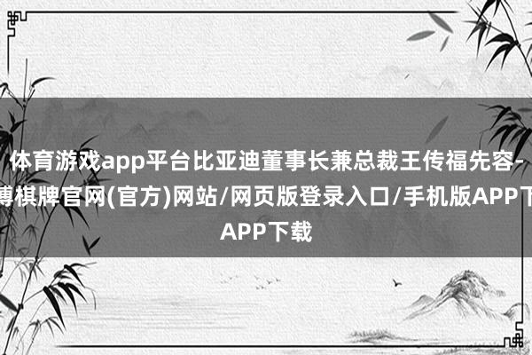体育游戏app平台比亚迪董事长兼总裁王传福先容-亚博棋牌官网(官方)网站/网页版登录入口/手机版APP下载