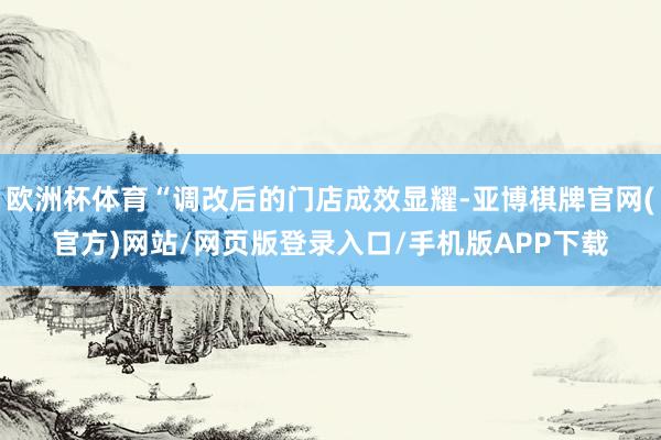 欧洲杯体育“调改后的门店成效显耀-亚博棋牌官网(官方)网站/网页版登录入口/手机版APP下载