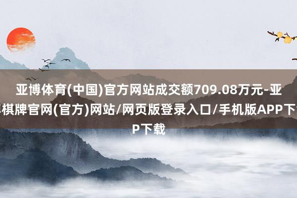 亚博体育(中国)官方网站成交额709.08万元-亚博棋牌官网(官方)网站/网页版登录入口/手机版APP下载