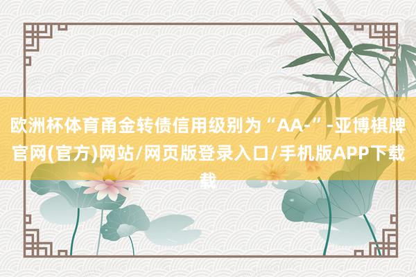 欧洲杯体育甬金转债信用级别为“AA-”-亚博棋牌官网(官方)网站/网页版登录入口/手机版APP下载