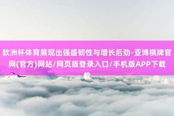 欧洲杯体育展现出强盛韧性与增长后劲-亚博棋牌官网(官方)网站/网页版登录入口/手机版APP下载