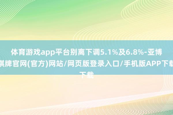 体育游戏app平台别离下调5.1%及6.8%-亚博棋牌官网(官方)网站/网页版登录入口/手机版APP下载