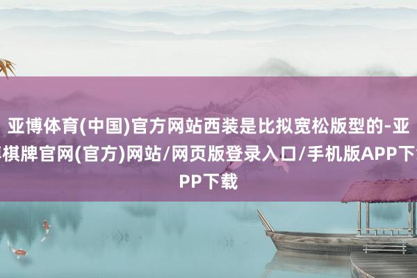 亚博体育(中国)官方网站西装是比拟宽松版型的-亚博棋牌官网(官方)网站/网页版登录入口/手机版APP下载