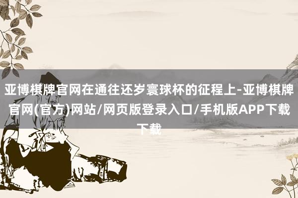 亚博棋牌官网在通往还岁寰球杯的征程上-亚博棋牌官网(官方)网站/网页版登录入口/手机版APP下载
