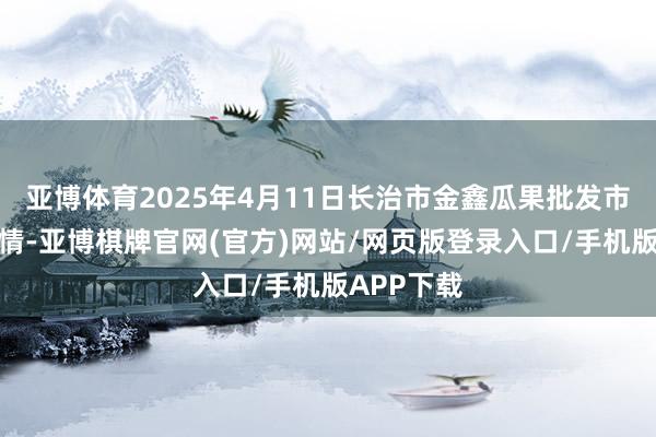 亚博体育2025年4月11日长治市金鑫瓜果批发市集价钱行情-亚博棋牌官网(官方)网站/网页版登录入口/手机版APP下载