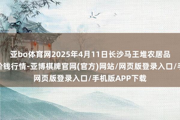 亚bo体育网2025年4月11日长沙马王堆农居品股份有限公司价钱行情-亚博棋牌官网(官方)网站/网页版登录入口/手机版APP下载
