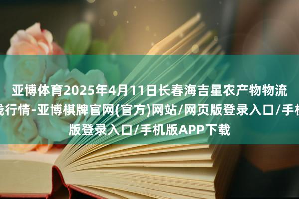 亚博体育2025年4月11日长春海吉星农产物物流有限公司价钱行情-亚博棋牌官网(官方)网站/网页版登录入口/手机版APP下载