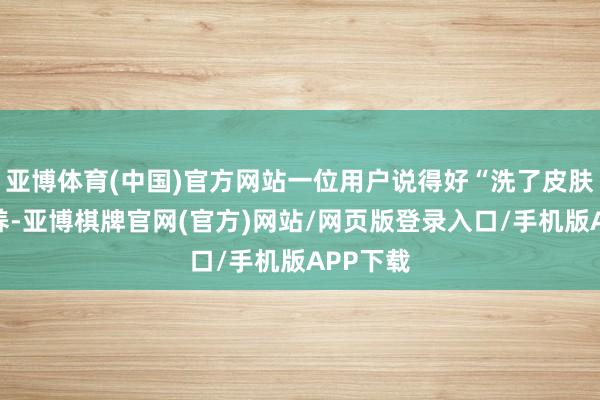 亚博体育(中国)官方网站一位用户说得好“洗了皮肤比拟滋养-亚博棋牌官网(官方)网站/网页版登录入口/手机版APP下载
