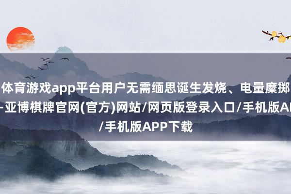 体育游戏app平台用户无需缅思诞生发烧、电量糜掷等问题-亚博棋牌官网(官方)网站/网页版登录入口/手机版APP下载