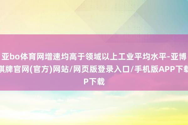 亚bo体育网增速均高于领域以上工业平均水平-亚博棋牌官网(官方)网站/网页版登录入口/手机版APP下载