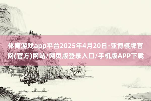 体育游戏app平台2025年4月20日-亚博棋牌官网(官方)网站/网页版登录入口/手机版APP下载