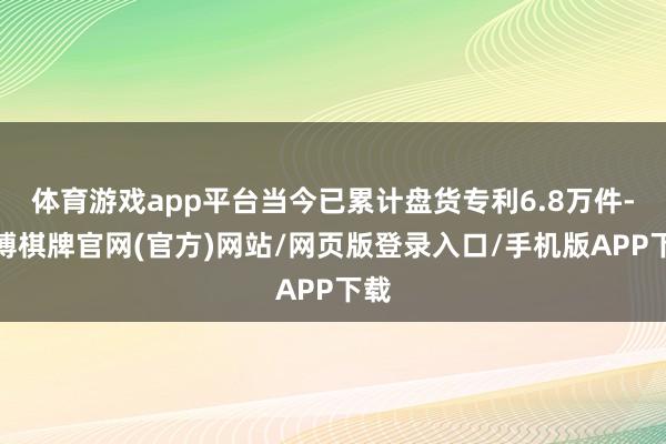 体育游戏app平台当今已累计盘货专利6.8万件-亚博棋牌官网(官方)网站/网页版登录入口/手机版APP下载