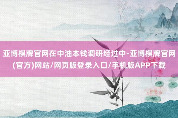 亚博棋牌官网在中油本钱调研经过中-亚博棋牌官网(官方)网站/网页版登录入口/手机版APP下载