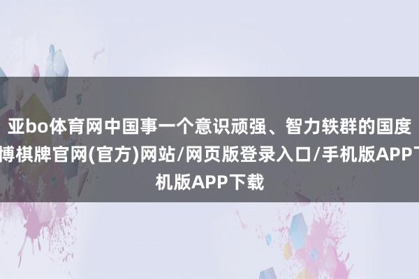 亚bo体育网中国事一个意识顽强、智力轶群的国度-亚博棋牌官网(官方)网站/网页版登录入口/手机版APP下载