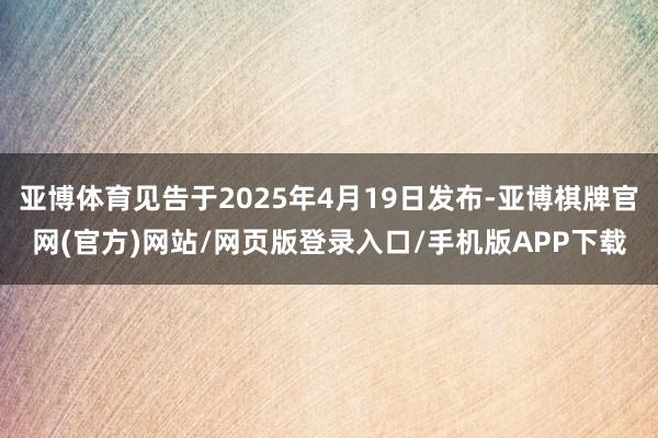 亚博体育见告于2025年4月19日发布-亚博棋牌官网(官方)网站/网页版登录入口/手机版APP下载