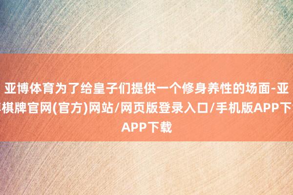 亚博体育为了给皇子们提供一个修身养性的场面-亚博棋牌官网(官方)网站/网页版登录入口/手机版APP下载