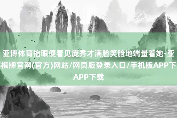 亚博体育抬眼便看见庞秀才满脸笑脸地端量着她-亚博棋牌官网(官方)网站/网页版登录入口/手机版APP下载
