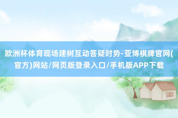 欧洲杯体育现场建树互动答疑时势-亚博棋牌官网(官方)网站/网页版登录入口/手机版APP下载