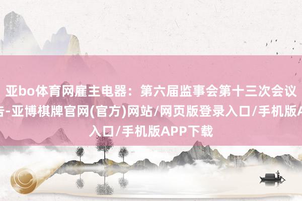 亚bo体育网雇主电器：第六届监事会第十三次会议方案公告-亚博棋牌官网(官方)网站/网页版登录入口/手机版APP下载