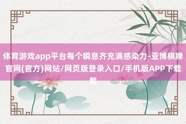 体育游戏app平台每个瞬息齐充满感染力-亚博棋牌官网(官方)网站/网页版登录入口/手机版APP下载