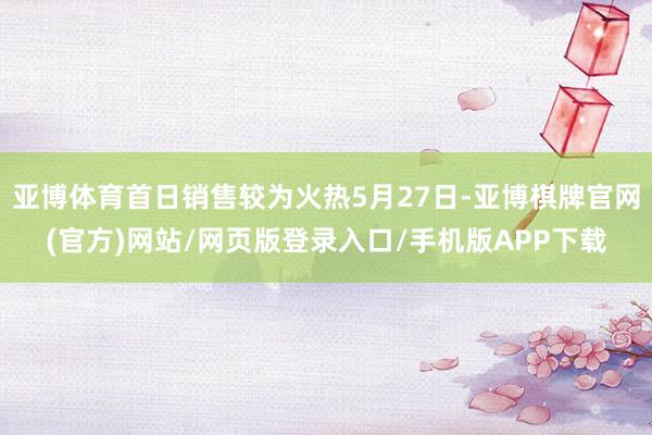 亚博体育首日销售较为火热5月27日-亚博棋牌官网(官方)网站/网页版登录入口/手机版APP下载