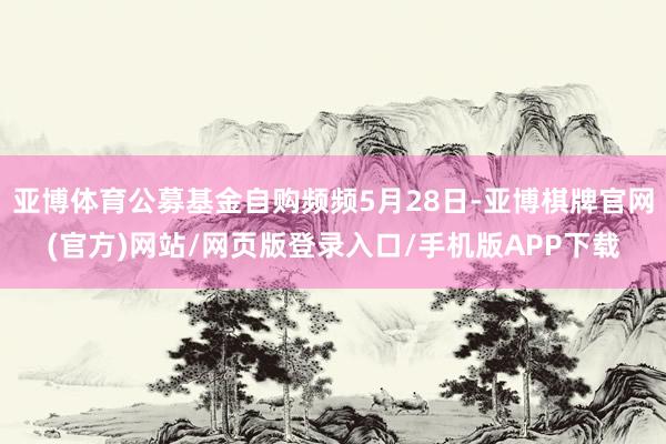 亚博体育公募基金自购频频5月28日-亚博棋牌官网(官方)网站/网页版登录入口/手机版APP下载