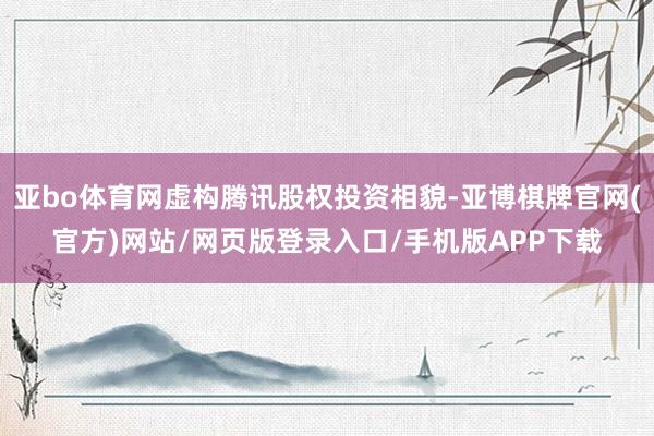亚bo体育网虚构腾讯股权投资相貌-亚博棋牌官网(官方)网站/网页版登录入口/手机版APP下载