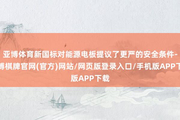 亚博体育新国标对能源电板提议了更严的安全条件-亚博棋牌官网(官方)网站/网页版登录入口/手机版APP下载