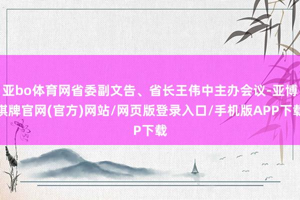 亚bo体育网省委副文告、省长王伟中主办会议-亚博棋牌官网(官方)网站/网页版登录入口/手机版APP下载