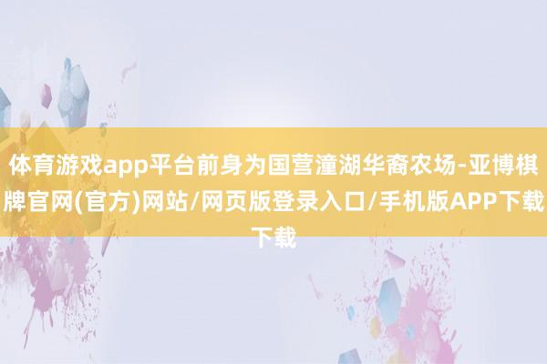 体育游戏app平台前身为国营潼湖华裔农场-亚博棋牌官网(官方)网站/网页版登录入口/手机版APP下载
