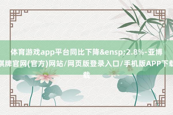 体育游戏app平台同比下降&ensp;2.8%-亚博棋牌官网(官方)网站/网页版登录入口/手机版APP下载