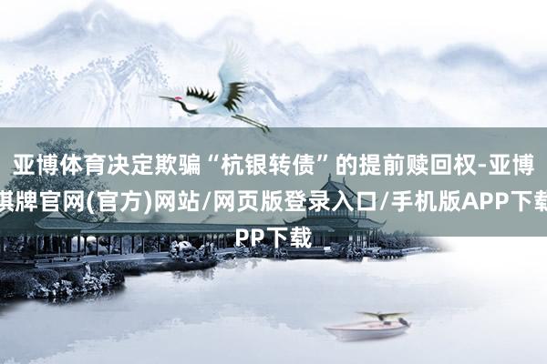 亚博体育决定欺骗“杭银转债”的提前赎回权-亚博棋牌官网(官方)网站/网页版登录入口/手机版APP下载