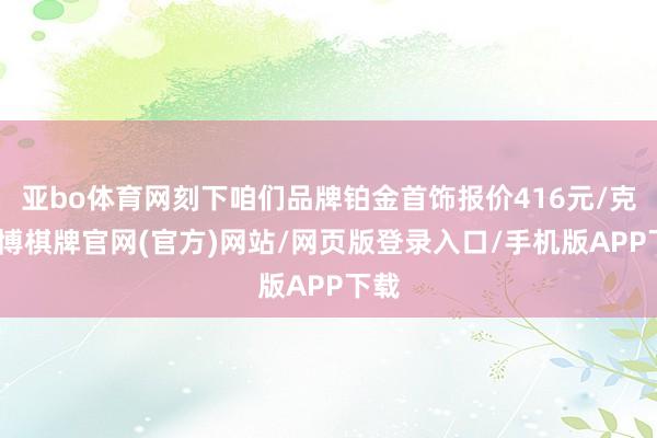 亚bo体育网刻下咱们品牌铂金首饰报价416元/克-亚博棋牌官网(官方)网站/网页版登录入口/手机版APP下载