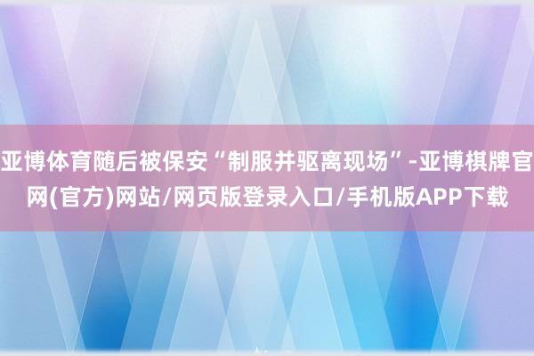 亚博体育随后被保安“制服并驱离现场”-亚博棋牌官网(官方)网站/网页版登录入口/手机版APP下载