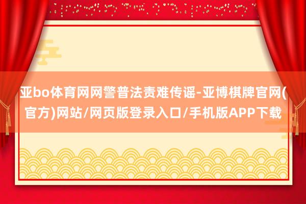 亚bo体育网 网警普法 责难传谣-亚博棋牌官网(官方)网站/网页版登录入口/手机版APP下载